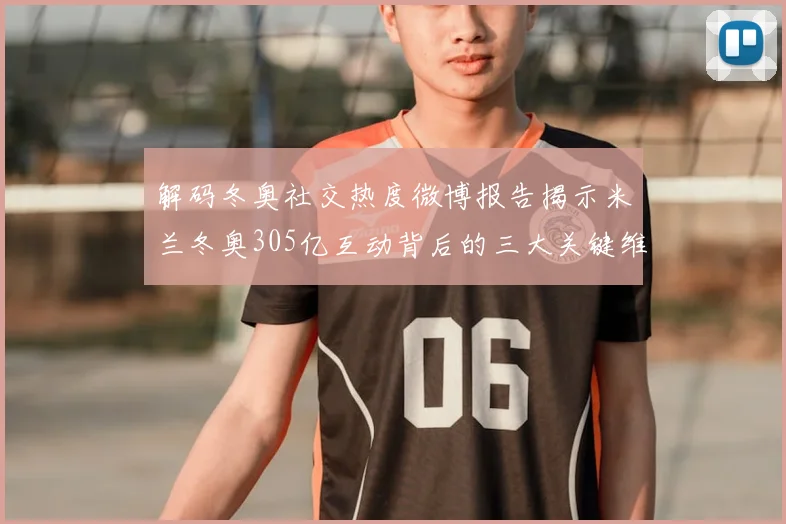 解码冬奥社交热度微博报告揭示米兰冬奥305亿互动背后的三大关键维度