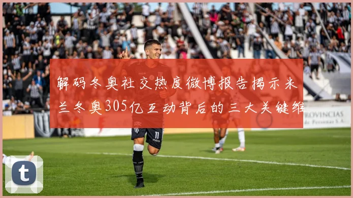 解码冬奥社交热度微博报告揭示米兰冬奥305亿互动背后的三大关键维度