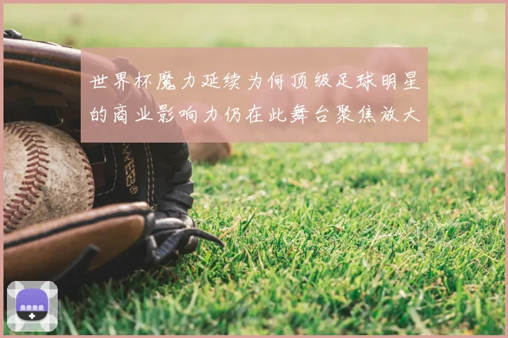 世界杯魔力延续为何顶级足球明星的商业影响力仍在此舞台聚焦放大