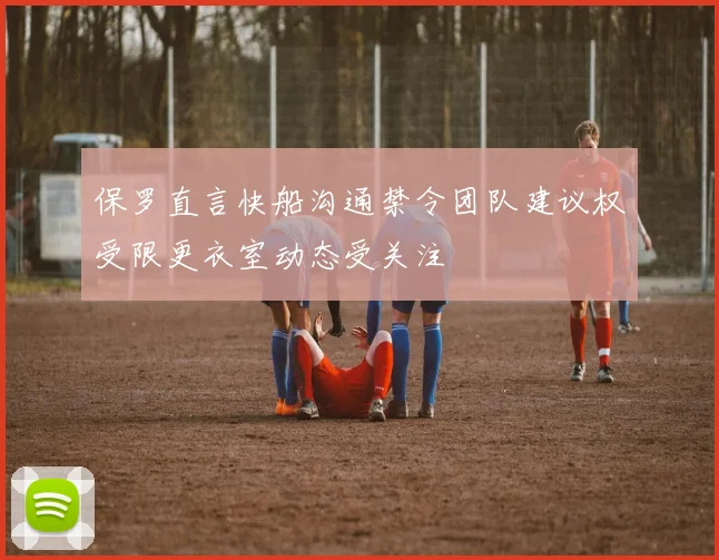 保罗直言快船沟通禁令团队建议权受限更衣室动态受关注