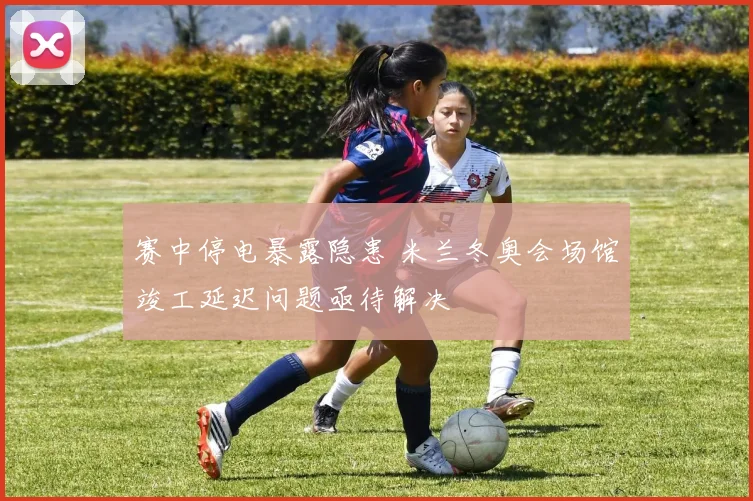 赛中停电暴露隐患 米兰冬奥会场馆竣工延迟问题亟待解决