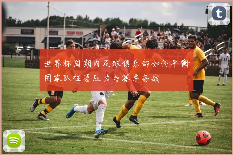 世界杯周期内足球俱乐部如何平衡国家队征召压力与赛季备战