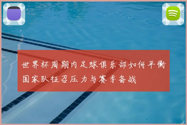世界杯周期内足球俱乐部如何平衡国家队征召压力与赛季备战