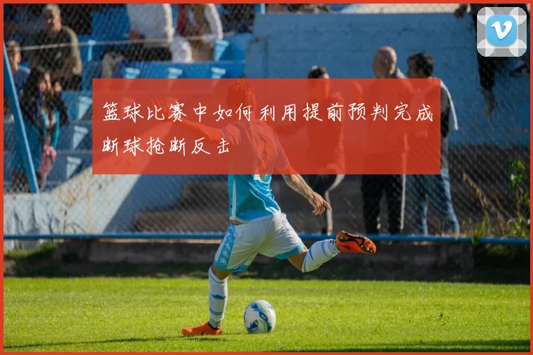 篮球比赛中如何利用提前预判完成断球抢断反击