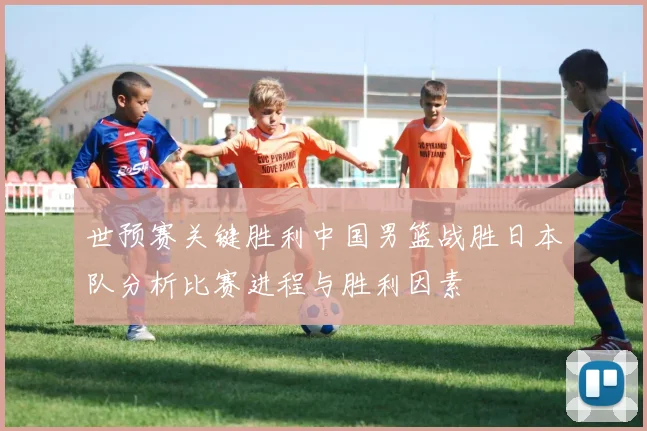 世预赛关键胜利中国男篮战胜日本队分析比赛进程与胜利因素