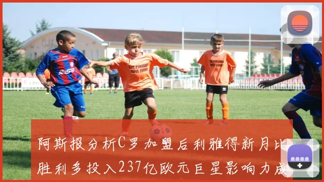 阿斯报分析C罗加盟后利雅得新月比胜利多投入237亿欧元巨星影响力成关键