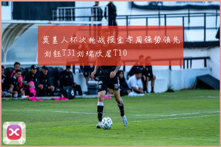 奠基人杯次轮战报金孝周强势领先 刘钰T31刘瑞欣居T10