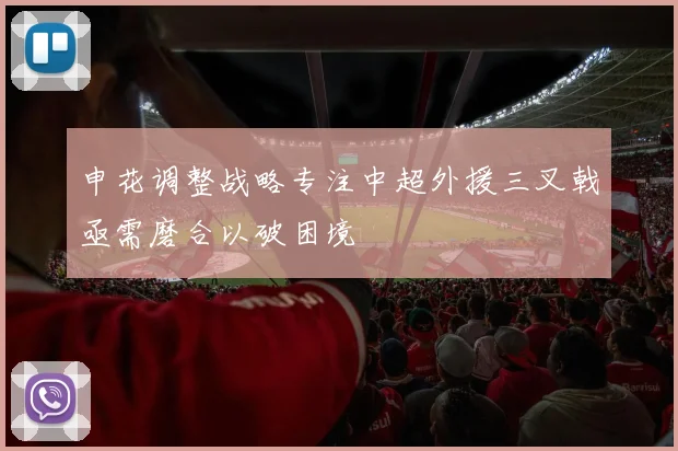 申花调整战略专注中超外援三叉戟亟需磨合以破困境