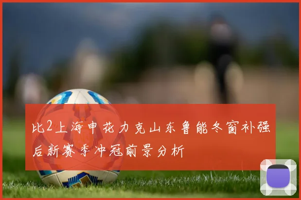 比2上海申花力克山东鲁能冬窗补强后新赛季冲冠前景分析
