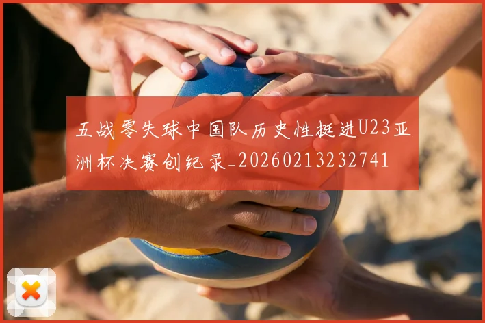 五战零失球中国队历史性挺进U23亚洲杯决赛创纪录_20260213232741