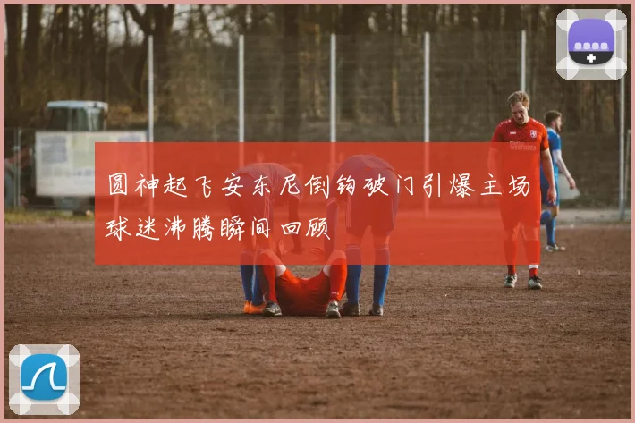 圆神起飞安东尼倒钩破门引爆主场球迷沸腾瞬间回顾