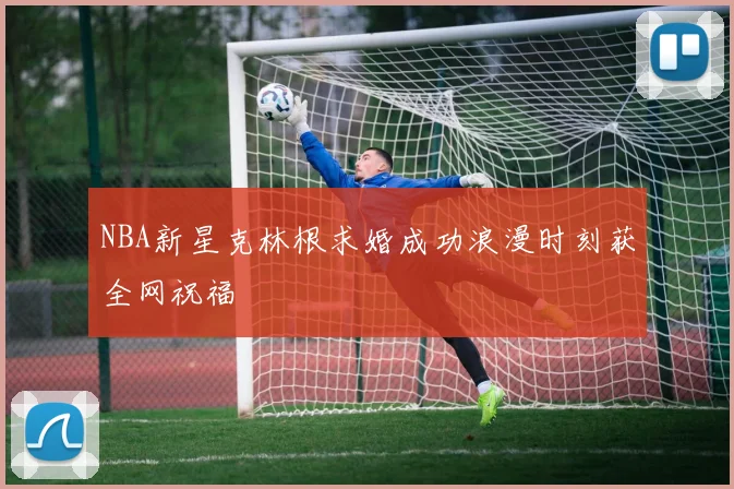 NBA新星克林根求婚成功浪漫时刻获全网祝福