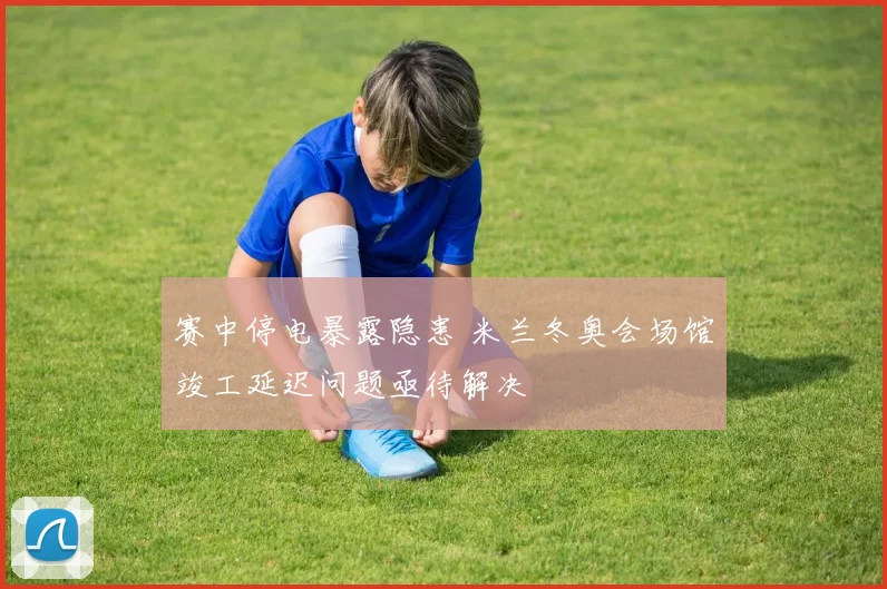 赛中停电暴露隐患 米兰冬奥会场馆竣工延迟问题亟待解决