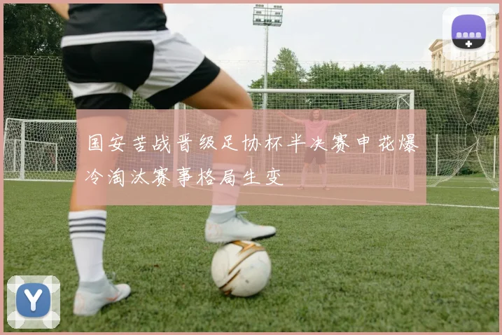 国安苦战晋级足协杯半决赛申花爆冷淘汰赛事格局生变