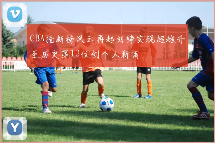 CBA抢断榜风云再起刘铮实现超越升至历史第13位创个人新高